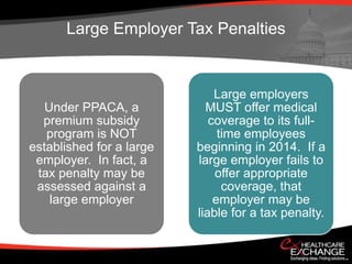 Large Employer Tax Penalties


                              Large employers
   Under PPACA, a           MUST offer medical
  premium subsidy            coverage to its full-
   program is NOT              time employees
established for a large   beginning in 2014. If a
 employer. In fact, a     large employer fails to
 tax penalty may be           offer appropriate
 assessed against a             coverage, that
    large employer            employer may be
                          liable for a tax penalty.
 
