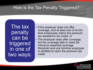 How is the Tax Penalty Triggered?



  The tax    • If the employer does not offer
               coverage, and at least one of its full-
  penalty      time employees claims the premium
               tax assistance tax credit, or
   can be    • The employer does offer coverage,
               but the coverage fails to meet the
 triggered     minimum essential coverage
 in one of     threshold and one full-time employee
               is certified to claim the premium tax
two ways:      credit
 
