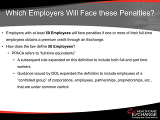 Which Employers Will Face these Penalties?

• Employers with at least 50 Employees will face penalties if one or more of their full-time
  employees obtains a premium credit through an Exchange.
• How does the law define 50 Employees?
   • PPACA refers to “full-time equivalents”
      • A subsequent rule expanded on this definition to include both full and part time
         workers
      • Guidance issued by DOL expanded the definition to include employees of a
         “controlled group” of corporations, employees, partnerships, proprietorships, etc.,
         that are under common control
 