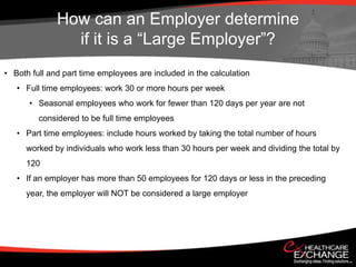 How can an Employer determine
                if it is a “Large Employer”?
• Both full and part time employees are included in the calculation
   • Full time employees: work 30 or more hours per week
      • Seasonal employees who work for fewer than 120 days per year are not
         considered to be full time employees
   • Part time employees: include hours worked by taking the total number of hours
     worked by individuals who work less than 30 hours per week and dividing the total by
     120
   • If an employer has more than 50 employees for 120 days or less in the preceding
     year, the employer will NOT be considered a large employer
 