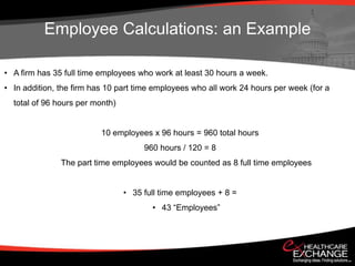 Employee Calculations: an Example

• A firm has 35 full time employees who work at least 30 hours a week.
• In addition, the firm has 10 part time employees who all work 24 hours per week (for a
  total of 96 hours per month)


                          10 employees x 96 hours = 960 total hours
                                      960 hours / 120 = 8
               The part time employees would be counted as 8 full time employees


                                 • 35 full time employees + 8 =
                                        • 43 “Employees”
 
