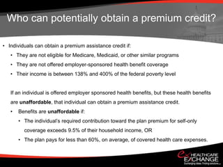 Who can potentially obtain a premium credit?

• Individuals can obtain a premium assistance credit if:
   • They are not eligible for Medicare, Medicaid, or other similar programs
   • They are not offered employer-sponsored health benefit coverage
   • Their income is between 138% and 400% of the federal poverty level


   If an individual is offered employer sponsored health benefits, but these health benefits
   are unaffordable, that individual can obtain a premium assistance credit.
   •   Benefits are unaffordable if:
       • The individual’s required contribution toward the plan premium for self-only
         coverage exceeds 9.5% of their household income, OR
       • The plan pays for less than 60%, on average, of covered health care expenses.
 