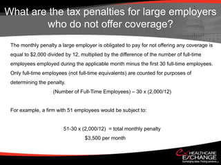 What are the tax penalties for large employers
        who do not offer coverage?
 The monthly penalty a large employer is obligated to pay for not offering any coverage is
 equal to $2,000 divided by 12, multiplied by the difference of the number of full-time
 employees employed during the applicable month minus the first 30 full-time employees.
 Only full-time employees (not full-time equivalents) are counted for purposes of
 determining the penalty.
                    (Number of Full-Time Employees) – 30 x (2,000/12)


 For example, a firm with 51 employees would be subject to:


                        51-30 x (2,000/12) = total monthly penalty
                                  $3,500 per month
 