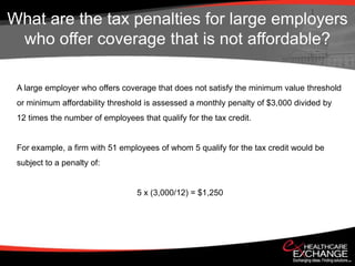 What are the tax penalties for large employers
 who offer coverage that is not affordable?

 A large employer who offers coverage that does not satisfy the minimum value threshold
 or minimum affordability threshold is assessed a monthly penalty of $3,000 divided by
 12 times the number of employees that qualify for the tax credit.


 For example, a firm with 51 employees of whom 5 qualify for the tax credit would be
 subject to a penalty of:


                                  5 x (3,000/12) = $1,250
 