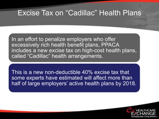 Excise Tax on “Cadillac” Health Plans


In an effort to penalize employers who offer
excessively rich health benefit plans, PPACA
includes a new excise tax on high-cost health plans,
called “Cadillac” health arrangements.

This is a new non-deductible 40% excise tax that
some experts have estimated will affect more than
half of large employers’ active health plans by 2018.
 