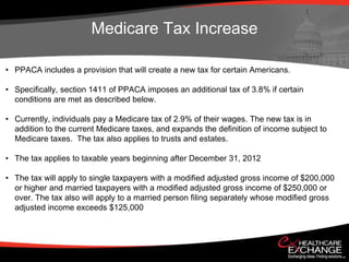 Medicare Tax Increase

• PPACA includes a provision that will create a new tax for certain Americans.

• Specifically, section 1411 of PPACA imposes an additional tax of 3.8% if certain
  conditions are met as described below.

• Currently, individuals pay a Medicare tax of 2.9% of their wages. The new tax is in
  addition to the current Medicare taxes, and expands the definition of income subject to
  Medicare taxes. The tax also applies to trusts and estates.

• The tax applies to taxable years beginning after December 31, 2012

• The tax will apply to single taxpayers with a modified adjusted gross income of $200,000
  or higher and married taxpayers with a modified adjusted gross income of $250,000 or
  over. The tax also will apply to a married person filing separately whose modified gross
  adjusted income exceeds $125,000
 