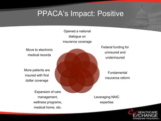 PPACA’s Impact: Positive

                           Opened a national
                              dialogue on
                           insurance coverage
                                                    Federal funding for
 Move to electronic
                                                      uninsured and
  medical records
                                                      underinsured


More patients are
                                                        Fundamental
insured with first
                                                      insurance reform
 dollar coverage


       Expansion of care
         management,                            Leveraging NAIC
      wellness programs,                           expertise
      medical home, etc.
 