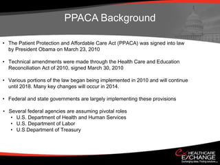 PPACA Background

• The Patient Protection and Affordable Care Act (PPACA) was signed into law
  by President Obama on March 23, 2010

• Technical amendments were made through the Health Care and Education
  Reconciliation Act of 2010, signed March 30, 2010

• Various portions of the law began being implemented in 2010 and will continue
  until 2018. Many key changes will occur in 2014.

• Federal and state governments are largely implementing these provisions

• Several federal agencies are assuming pivotal roles
   • U.S. Department of Health and Human Services
   • U.S. Department of Labor
   • U.S Department of Treasury
 