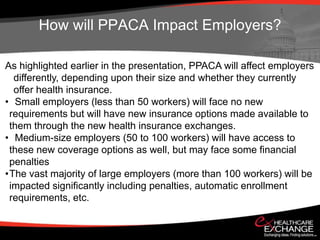 How will PPACA Impact Employers?

As highlighted earlier in the presentation, PPACA will affect employers
  differently, depending upon their size and whether they currently
  offer health insurance.
• Small employers (less than 50 workers) will face no new
 requirements but will have new insurance options made available to
 them through the new health insurance exchanges.
• Medium-size employers (50 to 100 workers) will have access to
 these new coverage options as well, but may face some financial
 penalties
•The vast majority of large employers (more than 100 workers) will be
 impacted significantly including penalties, automatic enrollment
 requirements, etc.
 