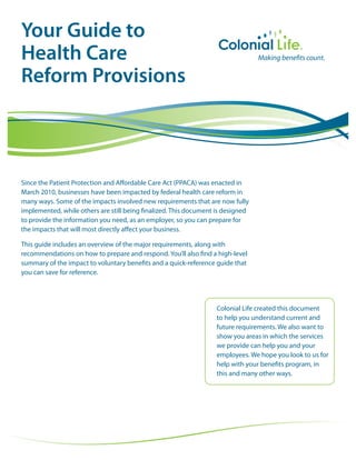 Your Guide to
Health Care
Reform Provisions



Since the Patient Protection and Affordable Care Act (PPACA) was enacted in
March 2010, businesses have been impacted by federal health care reform in
many ways. Some of the impacts involved new requirements that are now fully
implemented, while others are still being finalized. This document is designed
to provide the information you need, as an employer, so you can prepare for
the impacts that will most directly affect your business.

This guide includes an overview of the major requirements, along with
recommendations on how to prepare and respond. You’ll also find a high-level
summary of the impact to voluntary benefits and a quick-reference guide that
you can save for reference.




                                                                  Colonial Life created this document
                                                                  to help you understand current and
                                                                  future requirements. We also want to
                                                                  show you areas in which the services
                                                                  we provide can help you and your
                                                                  employees. We hope you look to us for
                                                                  help with your benefits program, in
                                                                  this and many other ways.
 