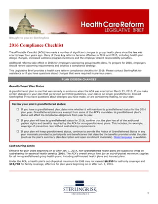 Brought to you by SterlingRisk
1
2016 Compliance Checklist
The Affordable Care Act (ACA) has made a number of significant changes to group health plans since the law was
enacted over four years ago. Many of these key reforms became effective in 2014 and 2015, including health plan
design changes, increased wellness program incentives and the employer shared responsibility penalties.
Additional reforms take effect in 2016 for employers sponsoring group health plans. To prepare for 2016, employers
should review upcoming requirements and develop a compliance strategy.
This Legislative Brief provides a health care reform compliance checklist for 2016. Please contact SterlingRisk for
assistance or if you have questions about changes that were required in previous years.
PLAN DESIGN CHANGES
Grandfathered Plan Status
A grandfathered plan is one that was already in existence when the ACA was enacted on March 23, 2010. If you make
certain changes to your plan that go beyond permitted guidelines, your plan is no longer grandfathered. Contact
SterlingRisk if you have questions about changes you have made, or are considering making, to your plan.
Cost-sharing Limits
Effective for plan years beginning on or after Jan. 1, 2014, non-grandfathered health plans are subject to limits on
cost-sharing for essential health benefits (EHB). The ACA’s overall annual limit (or an out-of-pocket maximum) applies
for all non-grandfathered group health plans, including self-insured health plans and insured plans.
Under the ACA, a health plan’s out-of-pocket maximum for EHB may not exceed $6,850 for self-only coverage and
$13,700 for family coverage, effective for plan years beginning on or after Jan. 1, 2016.
Review your plan’s grandfathered status:
□ If you have a grandfathered plan, determine whether it will maintain its grandfathered status for the 2016
plan year. Grandfathered plans are exempt from some of the ACA’s mandates. A grandfathered plan’s
status will affect its compliance obligations from year to year.
□ If your plan will lose its grandfathered status for 2016, confirm that the plan has all of the additional
patient rights and benefits required by the ACA for non-grandfathered plans. This includes, for example,
coverage of preventive care without cost-sharing requirements.
□ If your plan will keep grandfathered status, continue to provide the Notice of Grandfathered Status in any
plan materials provided to participants and beneficiaries that describe the benefits provided under the plan
(such as the plan’s summary plan description and open enrollment materials). Model language is available.
 