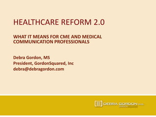 HEALTHCARE REFORM 2.0
WHAT IT MEANS FOR CME AND MEDICAL
COMMUNICATION PROFESSIONALS
Debra Gordon, MS
President, GordonSquared, Inc
debra@debragordon.com
 