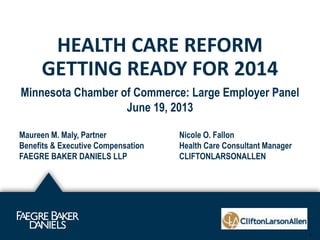 HEALTH CARE REFORM
GETTING READY FOR 2014
1
Minnesota Chamber of Commerce: Large Employer Panel
June 19, 2013
Maureen M. Maly, Partner Nicole O. Fallon
Benefits & Executive Compensation Health Care Consultant Manager
FAEGRE BAKER DANIELS LLP CLIFTONLARSONALLEN
 