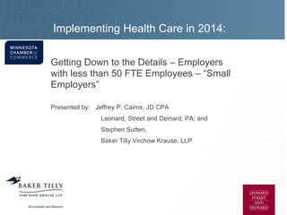 Implementing Health Care in 2014:
It’s Far More Than Just a ‘Pay or Play’ Decision
Getting Down to the Details – Employers
with less than 50 FTE Employees – “Small
Employers”
Presented by: Jeffrey P. Cairns, JD CPA
Leonard, Street and Deinard, PA; and
Stephen Sutten,
Baker Tilly Virchow Krause, LLP
 