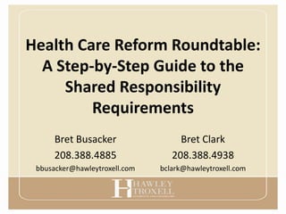 Health Care Reform Roundtable:
  A Step-by-Step Guide to the
     Shared Responsibility
         Requirements
      Bret Busacker                 Bret Clark
      208.388.4885                208.388.4938
 bbusacker@hawleytroxell.com   bclark@hawleytroxell.com
 