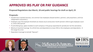 APPROVED IRS PLAY OR PAY GUIDANCE
Proposed Regulations due March, 18 and public hearings for draft on April, 23
Proposals:
• Exclude hours worked overseas, not common law employees (leased workers, partners, sole proprietors, and true
independent contractors.)
• Employers near 50 employee threshold can choose any 6 consecutive month period in 2013 to get employee count
vs. entire 2013 period.
• If controlled group, apply mandate to each company in the group separately for penalty but not the calculation.
• Minimum Essential Coverage for all full time and dependents to mean 95% or the employees and dependents. A
5% margin for error.
• Dependent Coverage to exclude “Spouses”.
 