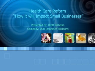 Health Care Reform  “How it will Impact Small Businesses” Presented by: Brett Richesin Company: DLR Insurance Solutions 