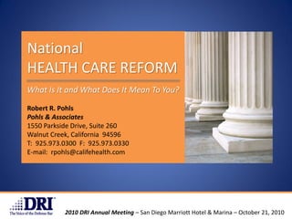 National
HEALTH CARE REFORM
What Is It and What Does It Mean To You?

Robert R. Pohls
Pohls & Associates
1550 Parkside Drive, Suite 260
Walnut Creek, California 94596
T: 925.973.0300 F: 925.973.0330
E-mail: rpohls@califehealth.com




           2010 DRI Annual Meeting – San Diego Marriott Hotel & Marina – October 21, 2010
 