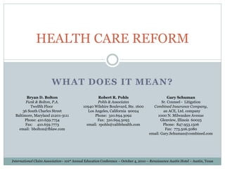 HEALTH CARE REFORM


                         WHAT DOES IT MEAN?
         Bryan D. Bolton                              Robert R. Pohls                            Gary Schuman
        Funk & Bolton, P.A.                           Pohls & Associates                     Sr. Counsel - Litigation
           Twelfth Floor                     10940 Wilshire Boulevard, Ste. 1600        Combined Insurance Company,
      36 South Charles Street                   Los Angeles, California 90024                 an ACE, Ltd. company
  Baltimore, Maryland 21201-3111                    Phone: 310.694.3092                    1000 N. Milwaukee Avenue
       Phone: 410.659.7754                           Fax: 310.694.3093                       Glenview, Illinois 60025
        Fax: 410.659.7773                      email: rpohls@califehealth.com                 Phone: 847.953.1506
    email: bbolton@fblaw.com                                                                    Fax: 773.506.5080
                                                                                      email: Gary.Schuman@combined.com




International Claim Association– 101st Annual Education Conference – October 4, 2010 – Renaissance Austin Hotel – Austin, Texas
 