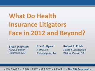 What Do Health
Insurance Litigators
Face in 2012 and Beyond?
Bryan D. Bolton   Eric B. Myers      Robert R. Pohls
Funk & Bolton     Aetna Inc.         Pohls & Associates
Baltimore, MD     Philadelphia, PA   Walnut Creek, CA



                                                          1
 