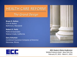 HEALTH CARE REFORM
         The Grand Design
Bryan D. Bolton
Funk & Bolton
Baltimore, Maryland
Robert R. Pohls
Pohls & Associates
Walnut Creek, California
Gary Schuman
Combined Insurance Company of America
Glenview, Illinois



                                            2011 Eastern Claims Conference
                                        Waldorf=Astoria Hotel · New York City
                                          February 27, 2011 - March 1, 2011
 