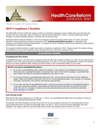 Brought to you by The Gardner Group
1
2015 Compliance Checklist
The Affordable Care Act (ACA) has made a number of significant changes to group health plans since the law was
enacted over four years ago. Many of these key reforms became effective in 2014, including health plan design
changes, increased wellness program incentives and reinsurance fees.
Additional reforms become effective in 2015 for employers sponsoring group health plans. For 2015, the most
significant ACA development impacting employers is the shared responsibility penalty for applicable large
employers and related reporting requirements. To prepare for 2015, employers should review upcoming requirements
and develop a compliance strategy.
This Legislative Brief provides a health care reform compliance checklist for 2015. Please contact The Gardner Group
for assistance or if you have questions about changes that were required in previous years.
Grandfathered Plan Status
A grandfathered plan is one that was in existence when the ACA was enacted on March 23, 2010. If you make certain
changes to your plan that go beyond permitted guidelines, your plan is no longer grandfathered. Contact The Gardner
Group if you have questions about changes you have made, or are considering making, to your plan.
Cost-sharing Limits
Effective for plan years beginning on or after Jan. 1, 2014, non-grandfathered health plans are subject to limits on
cost-sharing for essential health benefits (EHB).
As enacted, the ACA included an overall annual limit (or an out-of-pocket maximum) for all health plans and an
annual deductible limit for small insured health plans. On April 1, 2014, the ACA’s annual deductible limit was
repealed. This repeal is effective as of the date that the ACA was enacted, back on March 23, 2010.
Review your plan’s grandfathered status:
□ If you have a grandfathered plan, determine whether it will maintain its grandfathered status for the
2015 plan year. Grandfathered plans are exempt from some of the ACA’s mandates. A grandfathered
plan’s status will affect its compliance obligations from year to year.
□ If your plan will lose its grandfathered status for 2015, confirm that the plan has all of the additional
patient rights and benefits required by the ACA for non-grandfathered plans. This includes, for example,
coverage of preventive care without cost-sharing requirements.
□ If your plan will keep its grandfathered status, continue to provide the Notice of Grandfathered Status
in any plan materials provided to participants and beneficiaries that describe the benefits provided
under the plan (for example, the plan’s summary plan description and open enrollment materials).
Model language is available.
PLAN DESIGN CHANGES
 