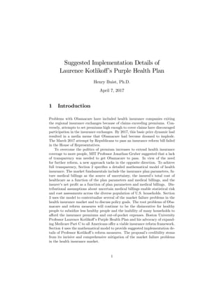 Suggested Implementation Details of
Laurence Kotliko¤’s Purple Health Plan
Henry Buist, Ph.D.
April 7, 2017
1 Introduction
Problems with Obamacare have included health insurance companies exiting
the regional insurance exchanges because of claims exceeding premiums. Con-
versely, attempts to set premiums high enough to cover claims have discouraged
participation in the insurance exchanges. By 2017, this basic price dynamic had
resulted in a media meme that Obamacare had become doomed to implode.
The March 2017 attempt by Republicans to pass an insurance reform bill failed
in the House of Representatives.
To overcome the politics of premium increases to extend health insurance
coverage to more people, MIT Professor Jonathan Gruber suggested that a lack
of transparency was needed to get Obamacare to pass. In view of the need
for further reform, a new approach tacks in the opposite direction. To achieve
full transparency, Section 2 speci…es a detailed mathematical model of health
insurance. The market fundamentals include the insurance plan parameters, fu-
ture medical billings as the source of uncertainty, the insured’s total cost of
healthcare as a function of the plan parameters and medical billings, and the
insurer’s net pro…t as a function of plan parameters and medical billings. Dis-
tributional assumptions about uncertain medical billings enable statistical risk
and cost assessments across the diverse population of U.S. households. Section
3 uses the model to contextualize several of the market failure problems in the
health insurance market and to discuss policy goals. The root problems of Oba-
macare and reform measures will continue to be the disincentive for healthy
people to subsidize less healthy people and the inability of many households to
a¤ord the insurance premiums and out-of-pocket expenses. Boston University
Professor Laurence Kotliko¤’s Purple Health Plan and his advocacy of expand-
ing Medicare Part C to all Americans o¤er a viable insurance reform framework.
Section 4 uses the mathematical model to provide suggested implementation de-
tails of Professor Kotliko¤’s reform measures. The proposal’s credibility stems
from its incisive and comprehensive mitigation of the market failure problems
in the health insurance market.
1
 