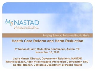 Health Care Reform and Harm Reduction
8th
National Harm Reduction Conference, Austin, TX
November 18, 2010
Laura Hanen, Director, Government Relations, NASTAD
Rachel McLean, Adult Viral Hepatitis Prevention Coordinator, STD
Control Branch, California Department of Public Health
 