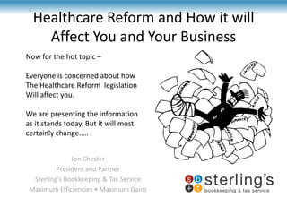 Healthcare Reform and How it will Affect You and Your Business,[object Object],Now for the hot topic –,[object Object],Everyone is concerned about how ,[object Object],The Healthcare Reform  legislation ,[object Object],Will affect you.,[object Object],We are presenting the information ,[object Object],as it stands today. But it will most,[object Object],certainly change…..,[object Object],Jon Chester,[object Object],President and Partner,[object Object],Sterling’s Bookkeeping & Tax Service,[object Object],Maximum Efficiencies • Maximum Gains,[object Object]