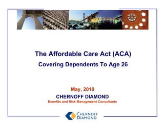 The Affordable Care Act (ACA)
 Covering Dependents To Age 26



                 May, 2010
        CHERNOFF DIAMOND
    Benefits and Risk Management Consultants
 