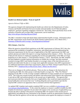 April 30, 2013
Health Care Reform Update: Week of April 29
Agencies Release FAQs on SBCs
The agencies charged with implementing the health care reform law (the Departments of Labor,
Treasury and Health and Human Services) recently released another set of FAQs that address
employers’ questions regarding compliance with the law. The FAQs, which specifically focus on the
summary of benefits and coverage (SBC) requirement, can be found here:
http://www.dol.gov/ebsa/faqs/faq-aca14.html.
The SBC is intended to help individuals better understand their health coverage. Information about
the SBC requirements can be found in the Willis Human Capital Practice Alert, March 2012, “
Summary of Benefits and Coverage: Final Regulations Released.”
SBC Changes: Year Two
When the agencies released final regulations on the SBC requirements in February 2012, they also
announced the availability of templates, instructions, and related materials for implementing the
disclosure requirements for the first year of applicability of the SBC requirements (for SBCs and
uniform glossary provided with respect to coverage beginning before January 1, 2014). The recent
FAQs provide answers to employers regarding the second-year applicability of the SBC (coverage
beginning on or after January 1, 2104 and before January 1, 2015). Specifically, the SBC template
has been updated to include required information on whether the coverage “provides minimum
essential coverage (MEC) and whether the plan's or coverage's share of the total allowed costs of
benefits provided under the plan or coverage meets applicable minimum value (MV) requirements.”
For additional information about these requirements, please see Willis’ Human Capital Practice Alert,
February 2013, "Employer Pay or Play Excise Taxes - Where Are We Now?"
There are no changes to the uniform glossary. There are also no changes to the Instructions for
Completing the SBC (for either group or individual health coverage), the “Why This Matters”
language for the SBC or to the coverage examples (additional coverage examples are not required for
2014). The FAQs also extend existing safe harbors and enforcement relief related to the requirement
to provide an SBC and uniform glossary to the second year of applicability. The agencies had
previously provided that, during the first year of applicability, they would not impose penalties on
group health plans and insurers that were “working diligently and in good faith to provide the
required SBC content in an appearance that is consistent with the final regulations.”
An updated SBC template (and sample completed SBC) are now available at cciio.cms.gov and
www.dol.gov/ebsa/healthreform. To the extent the employer or insurer is unable to modify the SBC
template for disclosures required to be provided with respect to the second year of applicability (e.g.,
because the plan is already in the process of preparing SBCs for issuance in the second year of
applicability and adding the new information to the template would be an administrative burden), the
FAQs state that the agencies will not take any enforcement action against the employer or insurer if
 