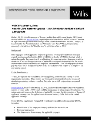 - 1 -
Willis Human Capital Practice, National Legal & Research Group
On July 30, 2014, the Department of Treasury and the Internal Revenue Service (IRS) issued
their second notice, Notice 2015-52, regarding the nondeductible 40 percent excise tax imposed
on high-cost employer-sponsored coverage under §4980I of the Internal Revenue Code (IRC).
Enacted under the Patient Protection and Affordable Care Act (PPACA), the excise tax,
commonly referred to as the “Cadillac tax,” is set to take effect in 2018.
Background
If the aggregate cost of applicable employer-sponsored coverage provided to an employee
exceeds a statutory dollar limit (in 2018, $10,200 for self-only, $27,500 for family), which is
adjusted annually, the excess benefit is subject to a 40 percent excise tax. An excess benefit is
the excess, if any, of the aggregate cost of applicable coverage of the employee for the month
over the applicable dollar limit for the employee for the month. Each coverage provider must
pay the excise tax on its applicable share of the excess benefit with respect to an employee for
any taxable period.
Excise Tax Guidance
To date, the agencies have issued two notices requesting comments on a variety of issues
regarding the excise tax. These notices are “intended to initiate and inform the process of
developing regulatory guidance regarding the excise tax on high cost employer-sponsored
coverage.”
Notice 2015-16, released on February 23, 2015, described potential approaches with regard to a
number of issues under §4980I which could be incorporated in future proposed regulations. The
notice addressed issues on the definition of applicable coverage, the determination of the cost of
applicable coverage, and the application of the annual statutory dollar limit to the cost of
applicable coverage.
Notice 2015-52 supplements Notice 2015-16 and addresses additional issues under §4980I,
including:
• Identification of the taxpayers who may be liable for the excise tax
• Employer aggregation
• The allocation of the tax among the applicable taxpayers
WEEK OF AUGUST 3, 2015:
Health Care Reform Update - IRS Releases Second Cadillac
Tax Notice
 
