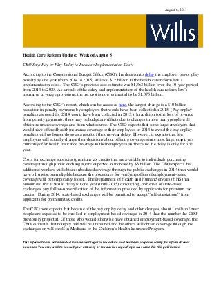 August 6, 2013
Health Care Reform Update: Week of August 5
CBO Says Pay or Play Delay to Increase Implementation Costs
According to the Congressional Budget Office (CBO), the decision to delay the employer pay or play
penalty by one year (from 2014 to 2015) will add $12 billion to the health care reform law’s
implementation costs. The CBO’s previous cost estimate was $1,363 billion over the 10-year period
from 2014 to 2023. As a result of the delay and implementation of the health care reform law’s
insurance coverage provisions, the net cost is now estimated to be $1,375 billion.
According to the CBO’s report, which can be accessed here, the largest change is a $10 billion
reduction in penalty payments by employers that would have been collected in 2015. (Pay or play
penalties assessed for 2014 would have been collected in 2015.) In addition to the loss of revenue
from penalty payments, there may be budgetary effects due to changes in how many people will
obtain insurance coverage and from what source. The CBO expects that some large employers that
would have offered health insurance coverage to their employees in 2014 to avoid the pay or play
penalties will no longer do so as a result of the one-year delay. However, it expects that few
employers will actually change their decisions about offering coverage since most large employers
currently offer health insurance coverage to their employees and because the delay is only for one
year.
Costs for exchange subsidies (premium tax credits that are available to individuals purchasing
coverage through public exchanges) are expected to increase by $3 billion. The CBO expects that
additional workers will obtain subsidized coverage through the public exchanges in 2014 than would
have otherwise been eligible because the procedures for verifying offers of employment-based
coverage will be temporarily looser. The Department of Health and Human Services (HHS) has
announced that it would delay for one year (until 2015) conducting, on behalf of state-based
exchanges, any follow-up verification of the information provided by applicants for premium tax
credits. During 2014, state-based exchanges will be permitted to accept “self-attestations” from
applicants for premium tax credits.
The CBO now expects that because of the pay or play delay and other changes, about 1 million fewer
people are expected to be enrolled in employment-based coverage in 2014 than the number the CBO
previously projected. Of those who would otherwise have obtained employment-based coverage, the
CBO estimates that roughly half will be uninsured and the others will obtain coverage through the
exchanges or will enroll in Medicaid or the Children’s Health Insurance Program.
This information is not intended to represent legal or tax advice and has been prepared solely for informational
purposes. You may wish to consult your attorney or tax adviser regarding issues raised in this publication.
 