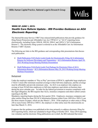 - 1 -
Willis Human Capital Practice, National Legal & Research Group
The Internal Revenue Service (“IRS”) has released draft publications that provide guidance for
filing Patient Protection and Affordable Care Act (“PPACA” or “ACA”) reporting forms
electronically, including Forms 1094-B, 1095-B, 1094-C and 1095-C (“ACA Information
Returns”). The electronic filing system is referred to as the Affordable Care Act Information
Returns (“AIR”) System.
The following are links to the IRS guidance and corresponding slide presentations that discuss
each publication:
• Draft Publication 5165 (Early Look) Guide for Electronically Filing ACA Information
Returns for Software Developers and Transmitters / ACA Information Returns April 30,
2015 Working Group Meeting Webinar Presentation
• Draft Publication 5164 (Early Look) Test Package for Electronic Filers of ACA
Information Returns / ACA Information Returns May 28, 2015 Working Group Meeting
Webinar Presentation
Background
Under the employer mandate or “Pay or Play” provisions of PPACA, applicable large employers
(“ALEs”) must offer minimum essential coverage to their full-time employees, and the coverage
must be affordable and provide minimum value. An ALE is an employer who employs on
average at least 50 full-time employees or full-time employee equivalents on business days
during the prior calendar year. In order for the federal government to monitor compliance with
this legal obligation, the IRS requires that ALEs, insurance companies and others submit certain
reporting to the IRS.
Mandatory reporting begins during the first quarter 2016. Employers, insurance companies and
other entities filing less than 250 ACA Information Returns (either Form 1095-B or 1095-C) can
file those returns on paper, which are due March 1, 2016. If the employer or other entity is filing
250 or more Forms 1095-B or 1095-C, the employer or other entity must file electronically no
later than March 31, 2016.
It appears that the guidance was published at this time primarily to address electronic filing for
2014 reporting forms, which are scheduled to begin filing in October 2015. Since 2014 reporting
was voluntary and the electronic filing publications are in draft, the IRS indicated that minor
WEEK OF JUNE 1, 2015:
Health Care Reform Update - IRS Provides Guidance on ACA
Electronic Reporting
 