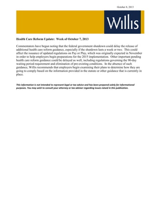 October 8, 2013
Health Care Reform Update: Week of October 7, 2013
Commentators have begun noting that the federal government shutdown could delay the release of
additional health care reform guidance, especially if the shutdown lasts a week or two. This could
affect the issuance of updated regulations on Pay or Play, which was originally expected in November
in order to help employers begin preparations for the 2015 implementation. Other important pending
health care reform guidance could be delayed as well, including regulations governing the 90-day
waiting period requirement and elimination of pre-existing conditions. In the absence of such
guidance, Willis recommends that employers begin examining their plans to determine how they are
going to comply based on the information provided in the statute or other guidance that is currently in
place.
This information is not intended to represent legal or tax advice and has been prepared solely for informational
purposes. You may wish to consult your attorney or tax adviser regarding issues raised in this publication.
 
