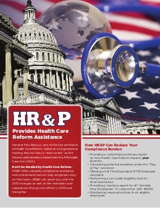 How HR&P Can Reduce Your
Compliance Burden
•	Providing a customized summary report
on how Health Care Reform impacts your
business
•	Calculating potential penalties under the “Play
or Pay” provision
•	Offering a Full Time Equivalent (FTE) Employee
calculator
•	Performing a tax credit eligibility test for
small businesses
•	Providing a tracking report for all “Variable
Hour Employees” in conjunction with 4980H
•	Distributing required notices to all eligible
employees
Provides Health Care
Reform Assistance
Senator Max Baucus, one of the key architects
of Health Care Reform, stated at a Congressional
hearing that he fears a “train wreck” as the
Obama administration implements the Affordable
Care Act (ACA).
Don’t be derailed by Health Care Reform.
HRP offers valuable compliance assistance
and customized tools to help employers stay
on the tracks. HRP can assist you with the
2013 changes as well as the mandates and
regulations that go into effect in 2014 and
thereafter.
 