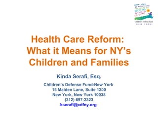 Health Care Reform:
What it Means for NY’s
Children and Families
Kinda Serafi, Esq.
Children’s Defense Fund-New York
15 Maiden Lane, Suite 1200
New York, New York 10038
(212) 697-2323
kserafi@cdfny.org
 