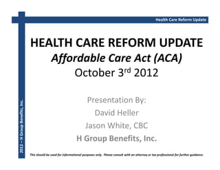 Health Care Reform Update




                                HEALTH CARE REFORM UPDATE
                                               Affordable Care Act (ACA)
                                                   October 3rd 2012

                                                                    Presentation By:
2012 – H Group Benefits, Inc.




                                                                      David Heller
                                                                   Jason White, CBC
                                                                 H Group Benefits, Inc.
                                This should be used for informational purposes only. Please consult with an attorney or tax professional for further guidance.
 