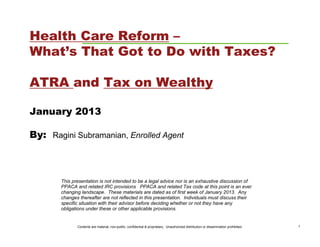 Health Care Reform –
What’s That Got to Do with Taxes?

ATRA and Tax on Wealthy

January 2013

By: Ragini Subramanian, Enrolled Agent



       This presentation is not intended to be a legal advice nor is an exhaustive discussion of
       PPACA and related IRC provisions PPACA and related Tax code at this point is an ever
       changing landscape. These materials are dated as of first week of January 2013. Any
       changes thereafter are not reflected in this presentation. Individuals must discuss their
       specific situation with their advisor before deciding whether or not they have any
       obligations under these or other applicable provisions.


              Contents are material, non-public, confidential & proprietary. Unauthorized distribution or dissemination prohibited.   1
 