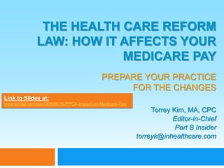 The Health care reform law: how it affects your medicare payprepare your practice for the changes Link to Slides at:  www.scribd.com/doc/30938016/PPCA-Impact-on-Medicare-Pay Torrey Kim, MA, CPC Editor-in-Chief Part B Insider torreyk@inhealthcare.com 