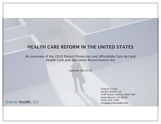 HEALTH CARE REFORM IN THE UNITED STATES

An overview of the 2010 Patient Protection and Affordable Care Act and
             Health Care and Education Reconciliation Act


                           (updated July 2012)




                                                 Craig B. Garner
                                                 Garner Health, LLC
                                                 1299 Ocean Avenue, Suite 400
                                                 Santa Monica, CA 90401
                                                 (310) 458-1560
                                                 craig@garnerhealth.com
 