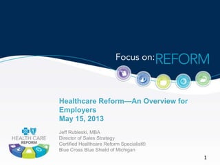 Healthcare Reform—An Overview for
Employers
May 15, 2013
Jeff Rubleski, MBA
Director of Sales Strategy
Certified Healthcare Reform Specialist®
Blue Cross Blue Shield of Michigan
1
 