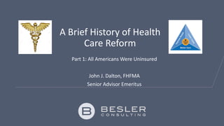 A Brief History of Health
Care Reform
Part 1: All Americans Were Uninsured
John J. Dalton, FHFMA
Senior Advisor Emeritus
 