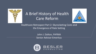 A Brief History of Health
Care Reform
Healthcare Retrospect Part 2: Skyrocketing Costs and
the Emergence of Rate Setting
John J. Dalton, FHFMA
Senior Advisor Emeritus
 