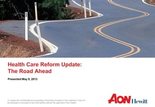 To protect the confidential and proprietary information included in this material, it may not
be disclosed or provided to any third parties without the approval of Aon Hewitt.
Health Care Reform Update:
The Road Ahead
Presented May 9, 2013
 