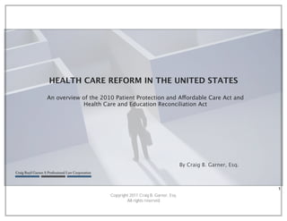 HEALTH CARE REFORM IN THE UNITED STATES

An overview of the 2010 Patient Protection and Affordable Care Act and
             Health Care and Education Reconciliation Act




                                                             By Craig B. Garner, Esq.



                                                                                        1
                      Copyright 2011 Craig B. Garner, Esq.
                              All rights reserved
 