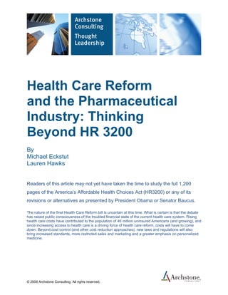 Health Care Reform
and the Pharmaceutical
Industry: Thinking
Beyond HR 3200
By
Michael Eckstut
Lauren Hawks


Readers of this article may not yet have taken the time to study the full 1,200
pages of the America’s Affordable Health Choices Act (HR3200) or any of its
revisions or alternatives as presented by President Obama or Senator Baucus.

The nature of the final Health Care Reform bill is uncertain at this time. What is certain is that the debate
has raised public consciousness of the troubled financial state of the current health care system. Rising
health care costs have contributed to the population of 46 million uninsured Americans (and growing), and
since increasing access to health care is a driving force of health care reform, costs will have to come
down. Beyond cost control (and other cost reduction approaches), new laws and regulations will also
bring increased standards, more restricted sales and marketing and a greater emphasis on personalized
medicine.




© 2009 Archstone Consulting. All rights reserved.
 