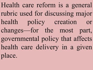 Health care reform is a general rubric used for discussing major health policy creation or changes—for the most part, governmental policy that affects health care delivery in a given place. 