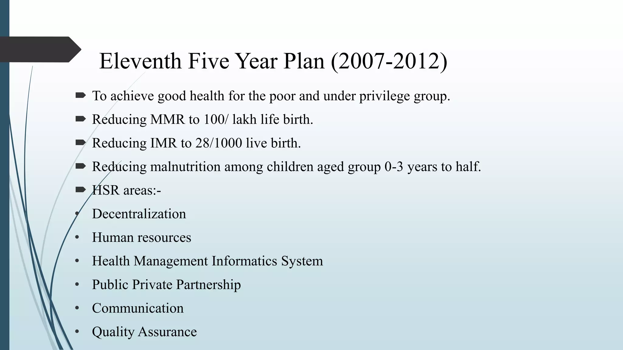 Eleventh Five Year Plan (2007-2012)
 To achieve good health for the poor and under privilege group.
 Reducing MMR to 100/ lakh life birth.
 Reducing IMR to 28/1000 live birth.
 Reducing malnutrition among children aged group 0-3 years to half.
 HSR areas:-
• Decentralization
• Human resources
• Health Management Informatics System
• Public Private Partnership
• Communication
• Quality Assurance
 