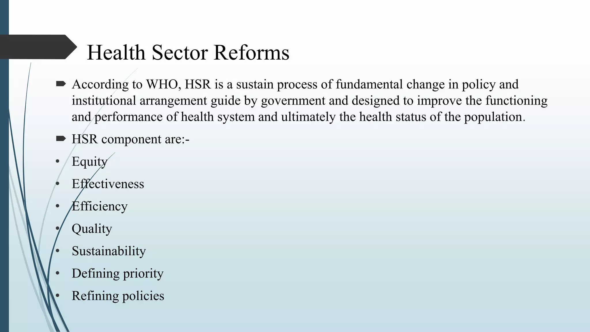 Health Sector Reforms
 According to WHO, HSR is a sustain process of fundamental change in policy and
institutional arrangement guide by government and designed to improve the functioning
and performance of health system and ultimately the health status of the population.
 HSR component are:-
• Equity
• Effectiveness
• Efficiency
• Quality
• Sustainability
• Defining priority
• Refining policies
 